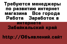Требуются менеджеры по развитию интернет-магазина - Все города Работа » Заработок в интернете   . Забайкальский край